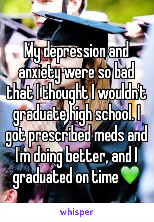 My depression and anxiety were so bad that I thought I wouldn't graduate high school. I got prescribed meds and I'm doing better, and I graduated on time💚