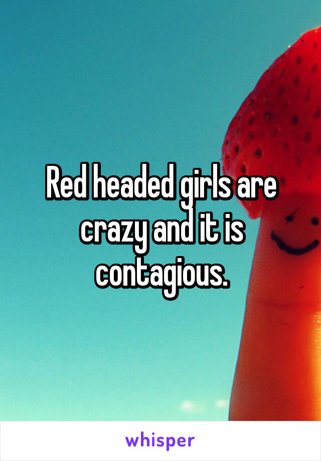 Red headed girls are crazy and it is contagious.