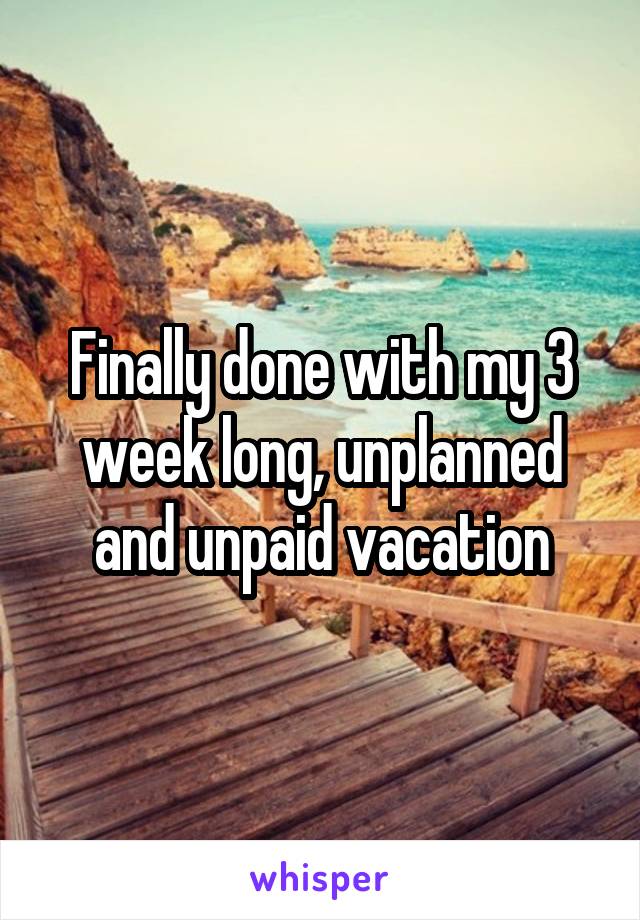 Finally done with my 3 week long, unplanned and unpaid vacation