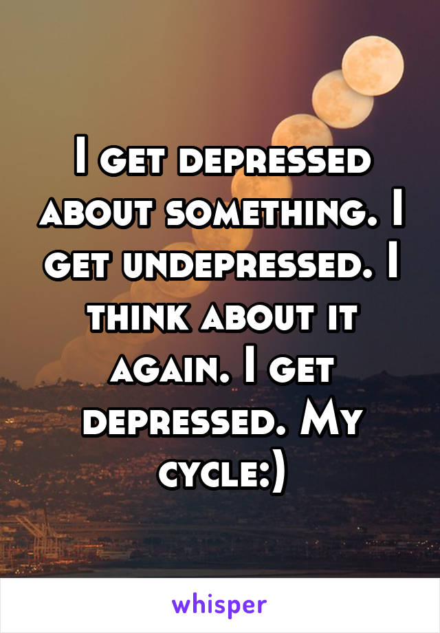 I get depressed about something. I get undepressed. I think about it again. I get depressed. My cycle:)
