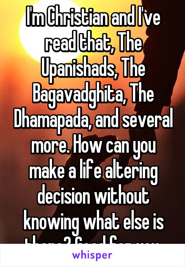 I'm Christian and I've read that, The Upanishads, The Bagavadghita, The Dhamapada, and several more. How can you make a life altering decision without knowing what else is there? Good for you.