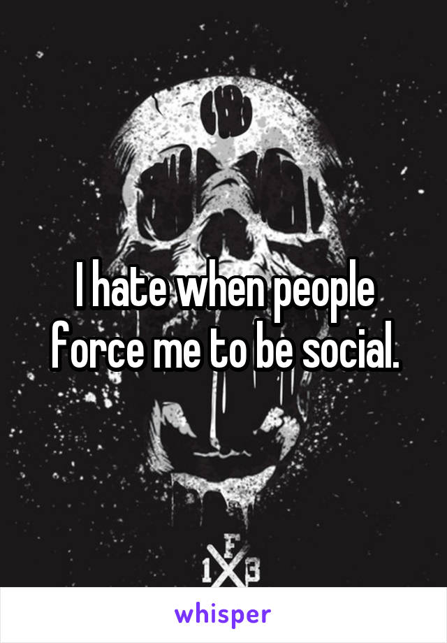 I hate when people force me to be social.