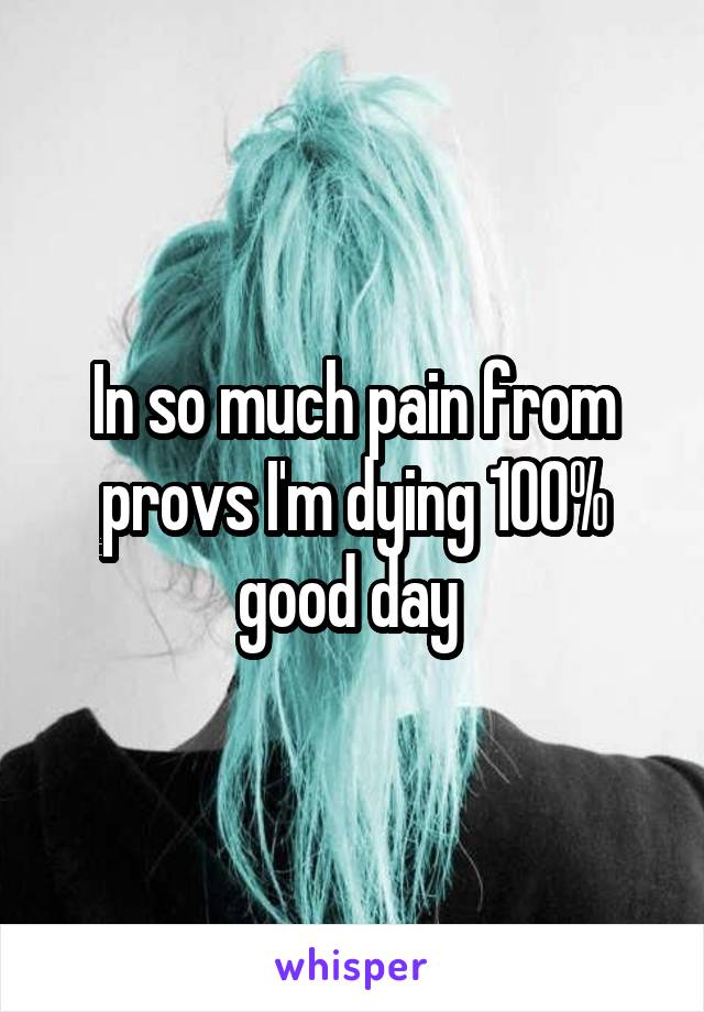 In so much pain from provs I'm dying 100% good day 