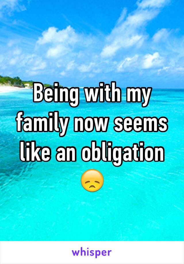 Being with my family now seems like an obligation 😞