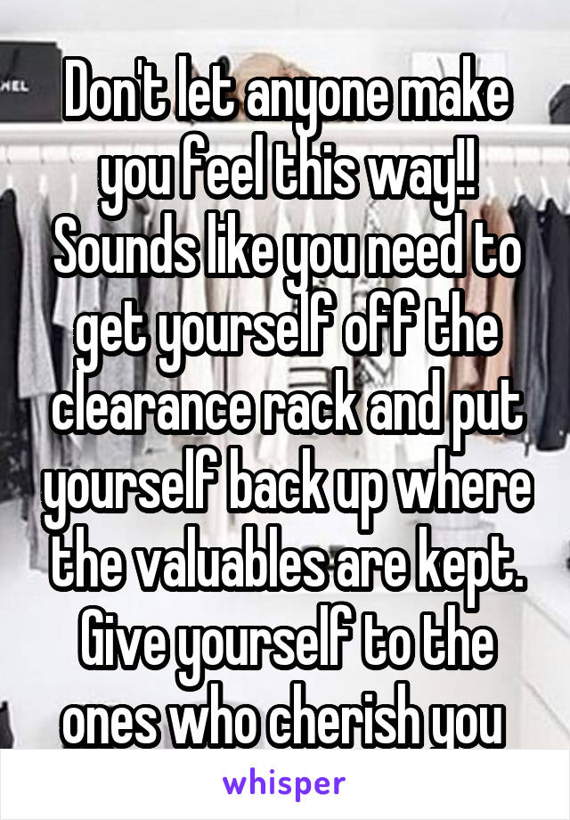 Don't let anyone make you feel this way!! Sounds like you need to get yourself off the clearance rack and put yourself back up where the valuables are kept. Give yourself to the ones who cherish you 