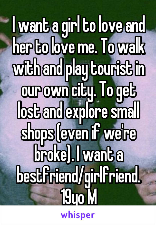 I want a girl to love and her to love me. To walk with and play tourist in our own city. To get lost and explore small shops (even if we're broke). I want a bestfriend/girlfriend.
19yo M