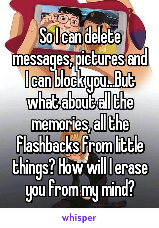 So I can delete messages, pictures and I can block you...But what about all the memories, all the flashbacks from little things? How will I erase you from my mind?