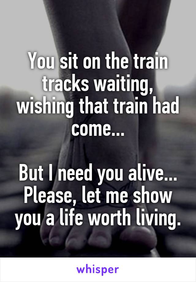 You sit on the train tracks waiting, wishing that train had come...

But I need you alive... Please, let me show you a life worth living.