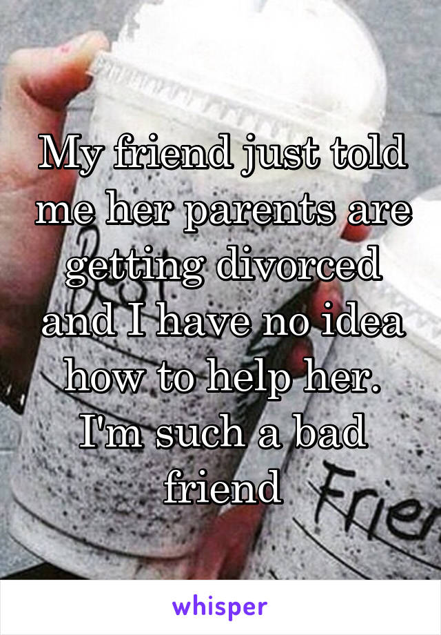 My friend just told me her parents are getting divorced and I have no idea how to help her. I'm such a bad friend