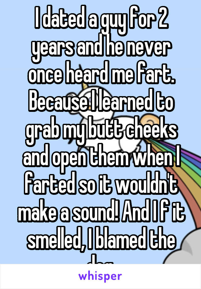 I dated a guy for 2 years and he never once heard me fart. Because I learned to grab my butt cheeks and open them when I farted so it wouldn't make a sound! And I f it smelled, I blamed the dog.