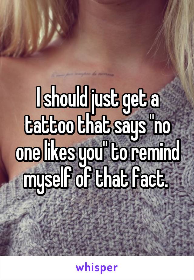 I should just get a tattoo that says "no one likes you" to remind myself of that fact. 