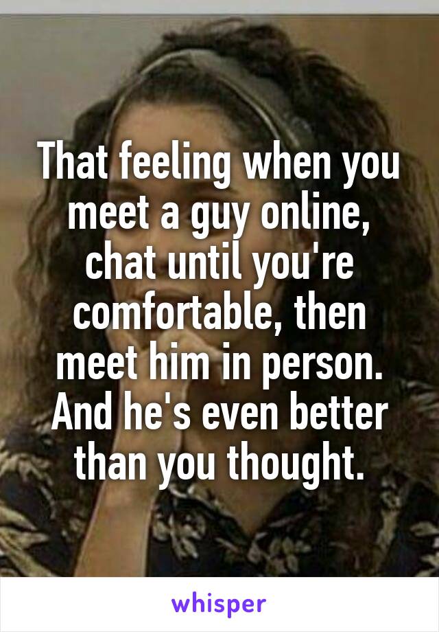 That feeling when you meet a guy online, chat until you're comfortable, then meet him in person.
And he's even better than you thought.