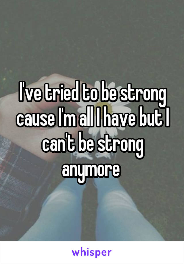 I've tried to be strong cause I'm all I have but I can't be strong anymore 