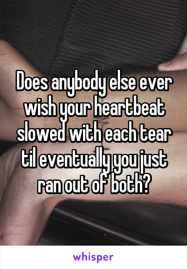 Does anybody else ever wish your heartbeat slowed with each tear til eventually you just ran out of both?