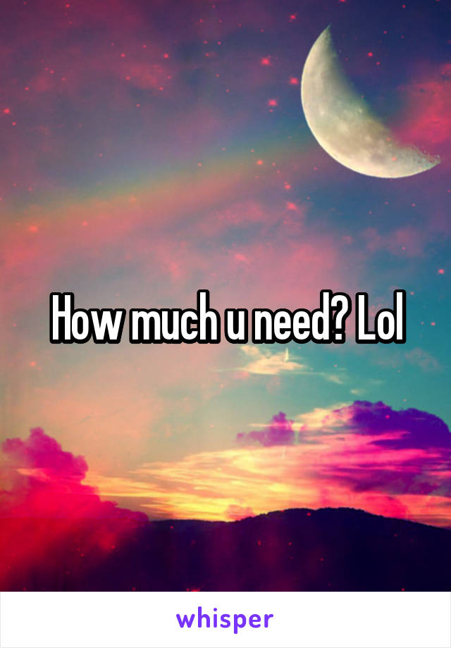 How much u need? Lol