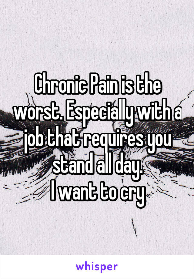 Chronic Pain is the worst. Especially with a job that requires you stand all day.
I want to cry