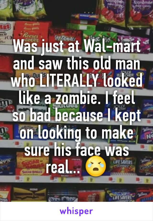 Was just at Wal-mart and saw this old man who LITERALLY looked like a zombie. I feel so bad because I kept on looking to make sure his face was real... 😭