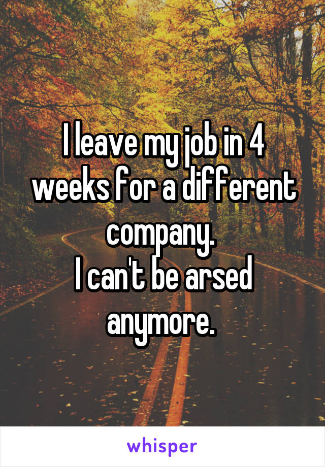 I leave my job in 4 weeks for a different company. 
I can't be arsed anymore. 