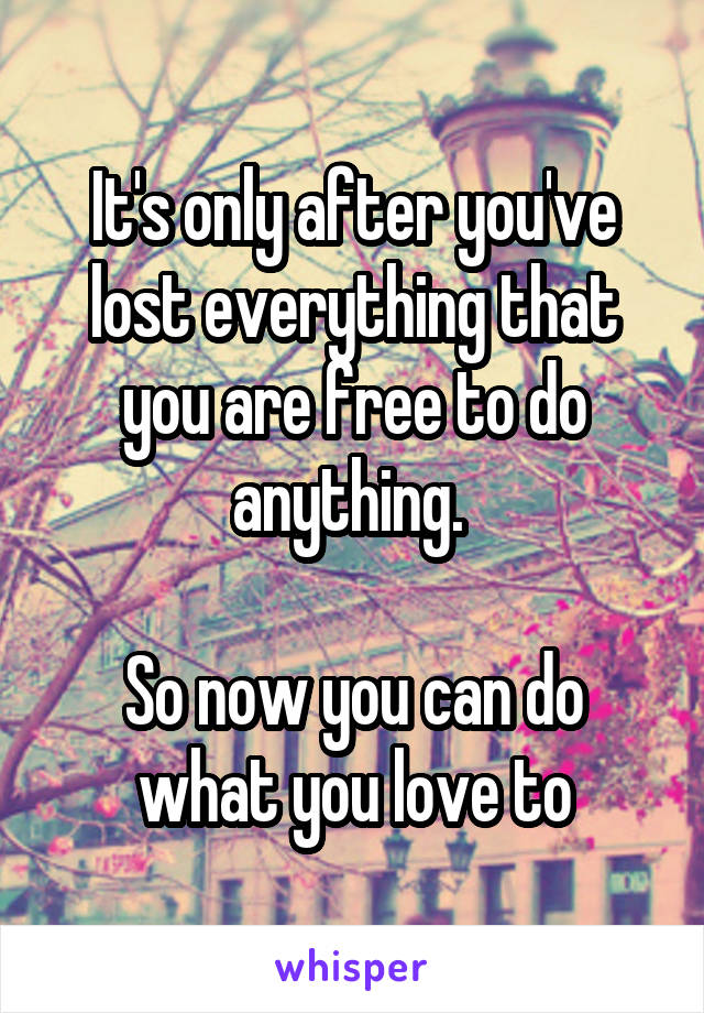 It's only after you've lost everything that you are free to do anything. 

So now you can do what you love to
