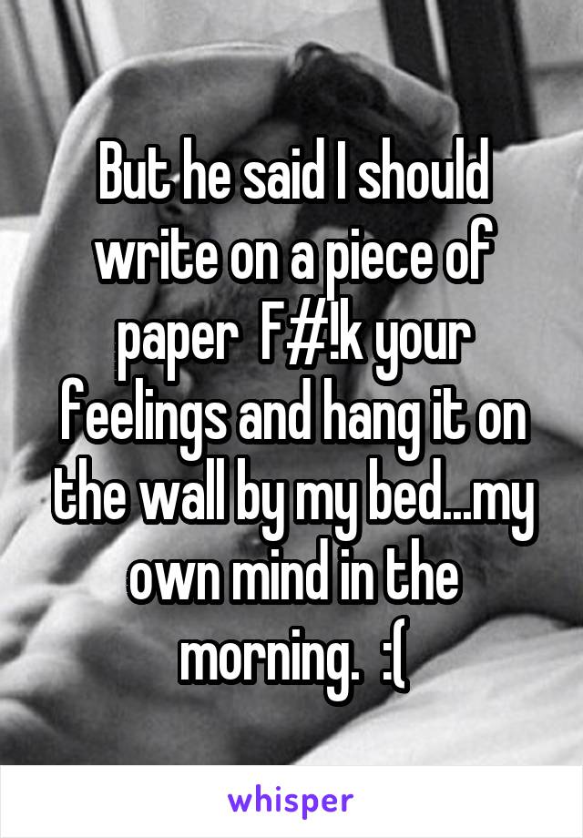 But he said I should write on a piece of paper  F#!k your feelings and hang it on the wall by my bed...my own mind in the morning.  :(