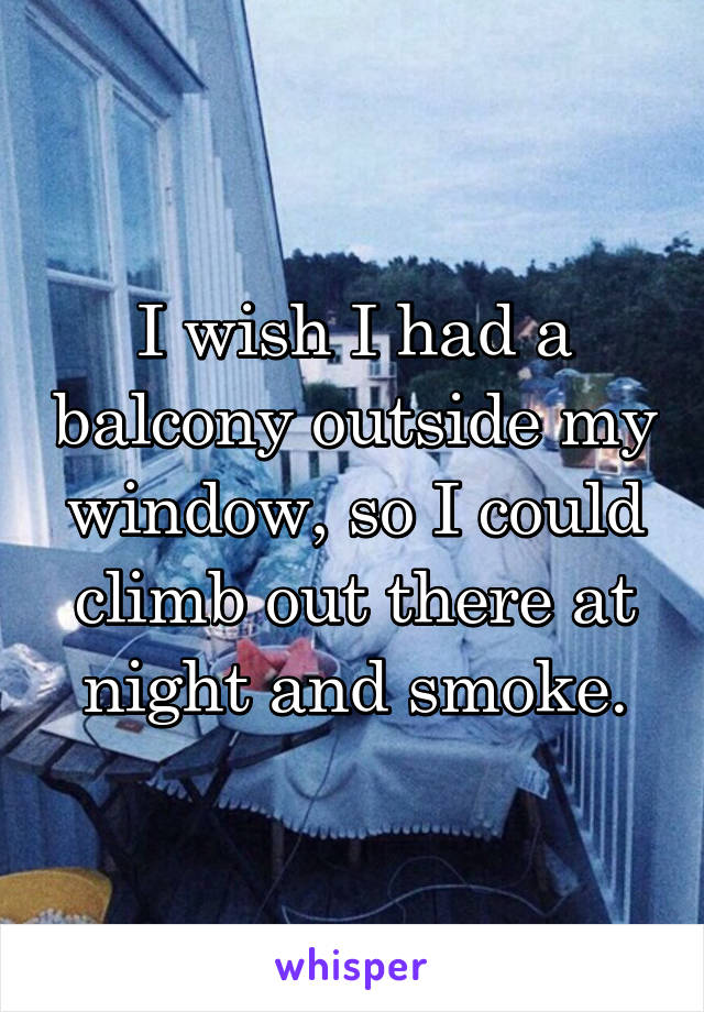 I wish I had a balcony outside my window, so I could climb out there at night and smoke.