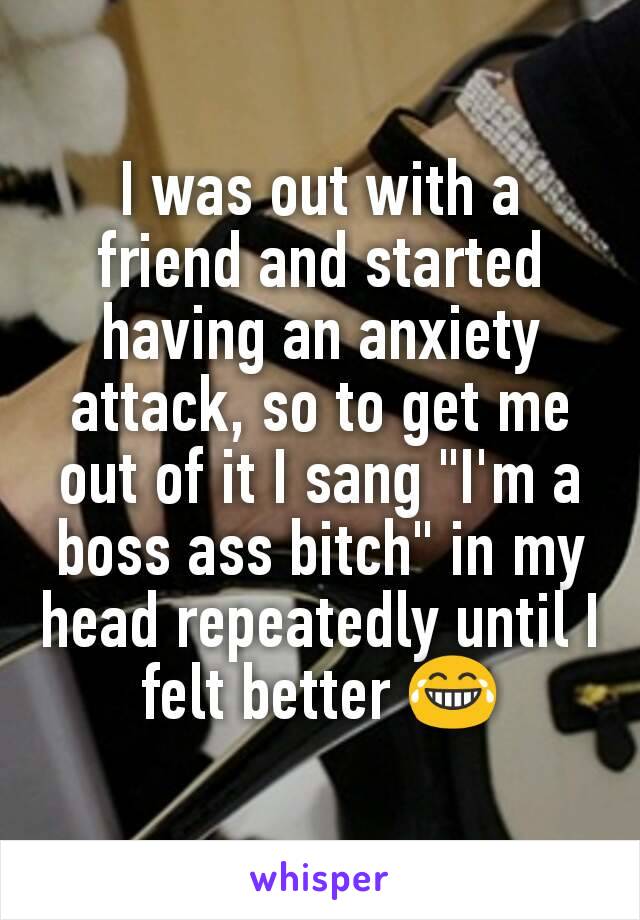 I was out with a friend and started having an anxiety attack, so to get me out of it I sang "I'm a boss ass bitch" in my head repeatedly until I felt better 😂