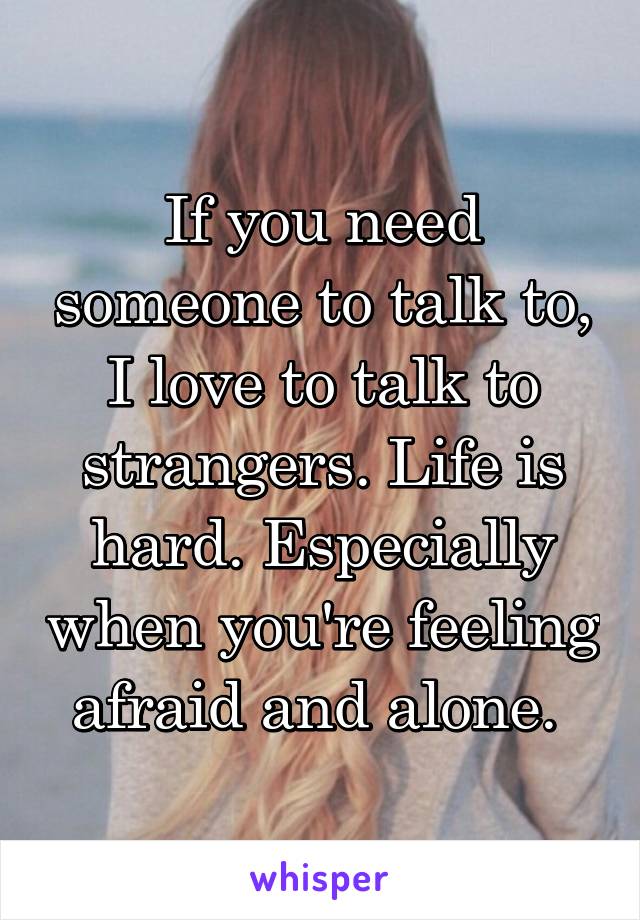 If you need someone to talk to, I love to talk to strangers. Life is hard. Especially when you're feeling afraid and alone. 
