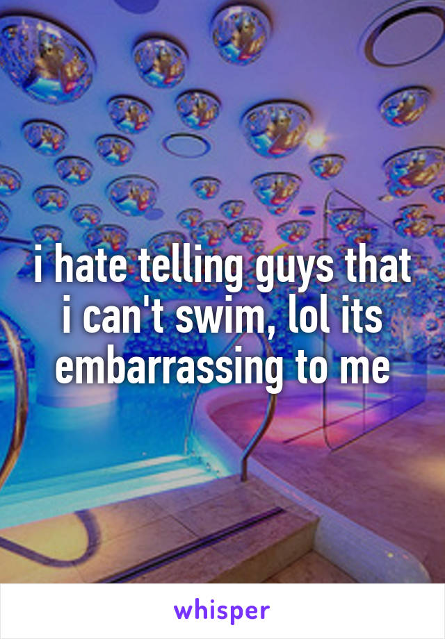 i hate telling guys that i can't swim, lol its embarrassing to me