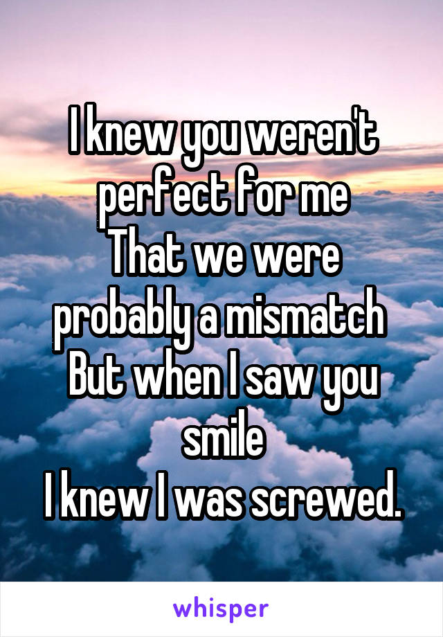 I knew you weren't perfect for me
That we were probably a mismatch 
But when I saw you smile
I knew I was screwed.