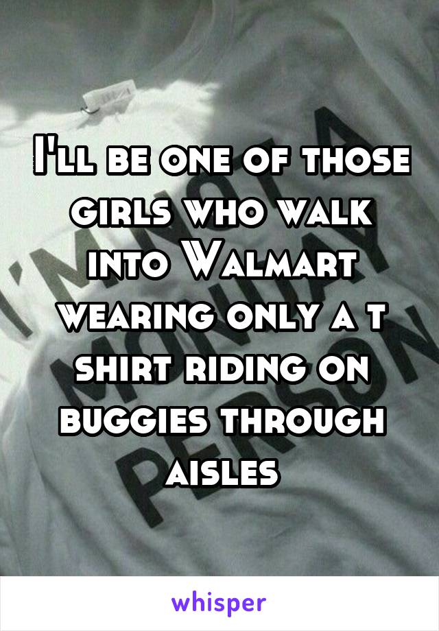 I'll be one of those girls who walk into Walmart wearing only a t shirt riding on buggies through aisles