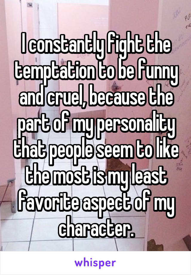 I constantly fight the temptation to be funny and cruel, because the part of my personality that people seem to like the most is my least favorite aspect of my character.