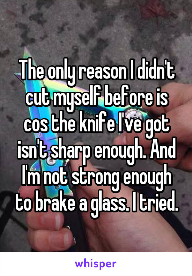 The only reason I didn't cut myself before is cos the knife I've got isn't sharp enough. And I'm not strong enough to brake a glass. I tried.