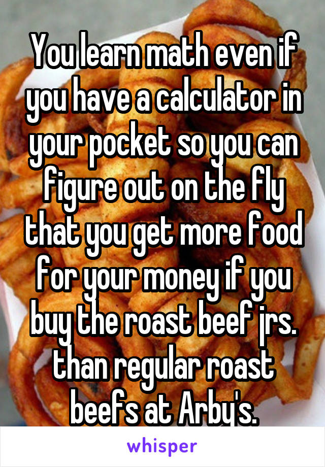 You learn math even if you have a calculator in your pocket so you can figure out on the fly that you get more food for your money if you buy the roast beef jrs. than regular roast beefs at Arby's.