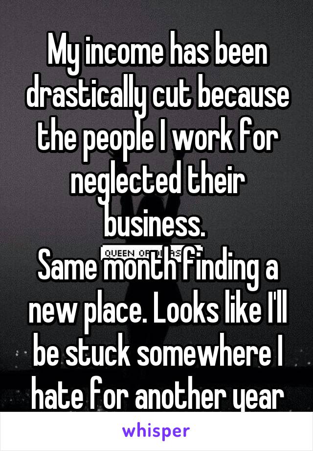 My income has been drastically cut because the people I work for neglected their business. 
Same month finding a new place. Looks like I'll be stuck somewhere I hate for another year