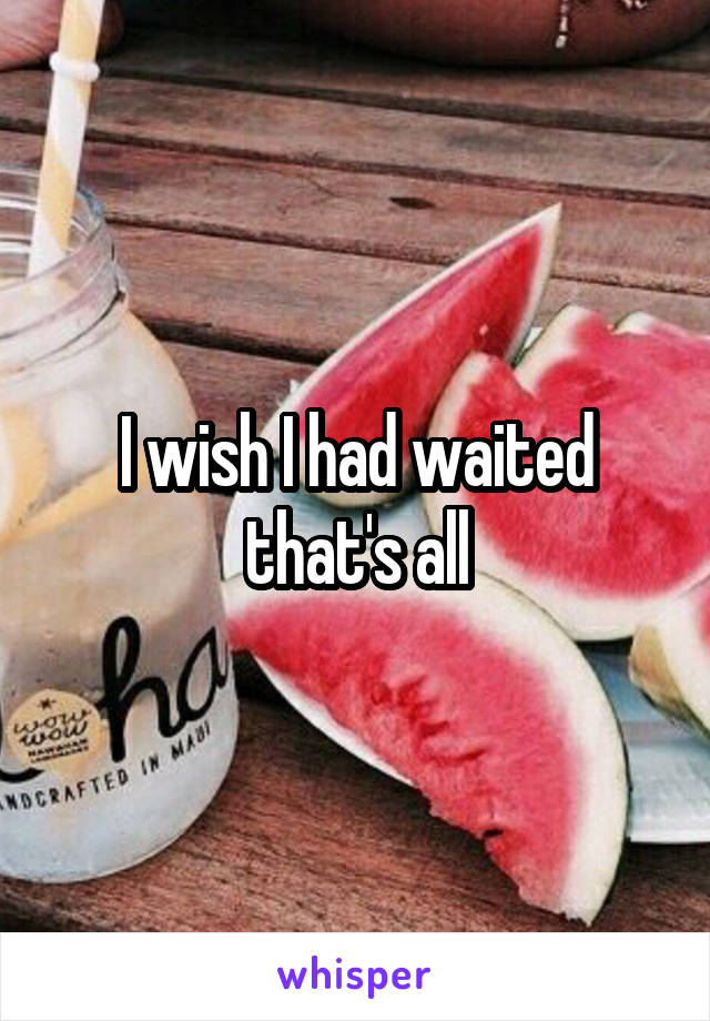 I wish I had waited that's all