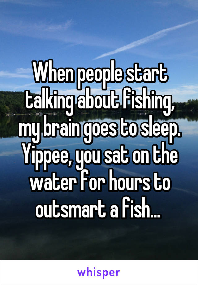 When people start talking about fishing, my brain goes to sleep. Yippee, you sat on the water for hours to outsmart a fish... 