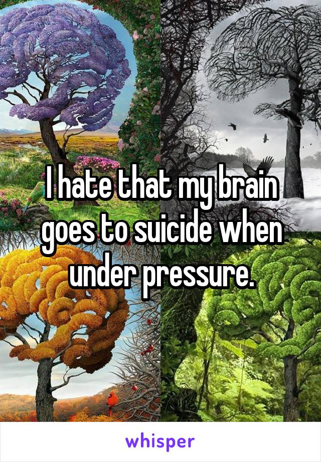 I hate that my brain goes to suicide when under pressure.