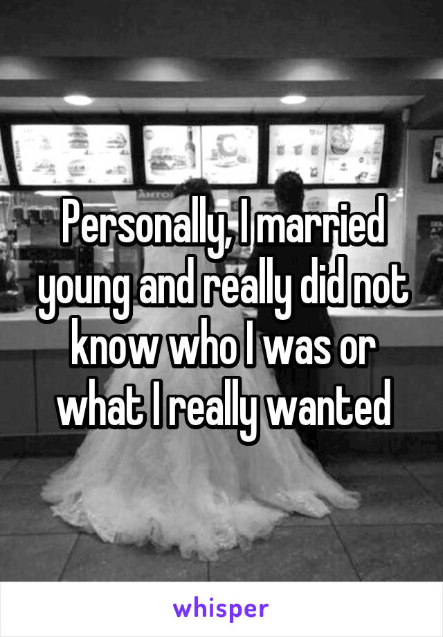 Personally, I married young and really did not know who I was or what I really wanted