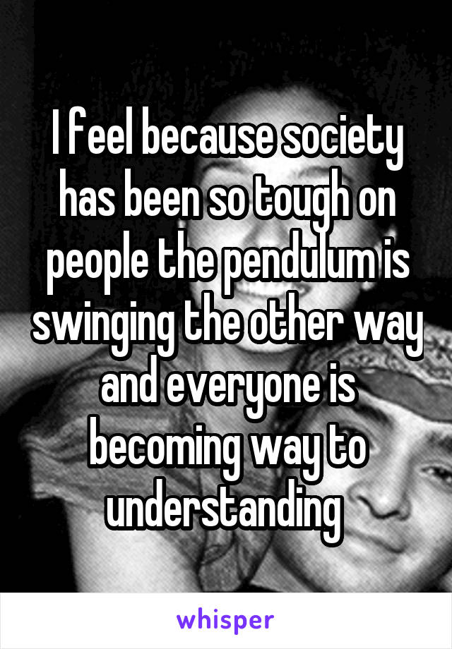 I feel because society has been so tough on people the pendulum is swinging the other way and everyone is becoming way to understanding 