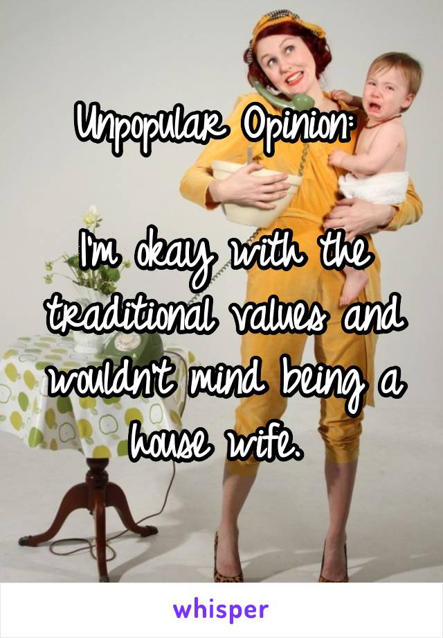 Unpopular Opinion: 

I'm okay with the traditional values and wouldn't mind being a house wife. 
