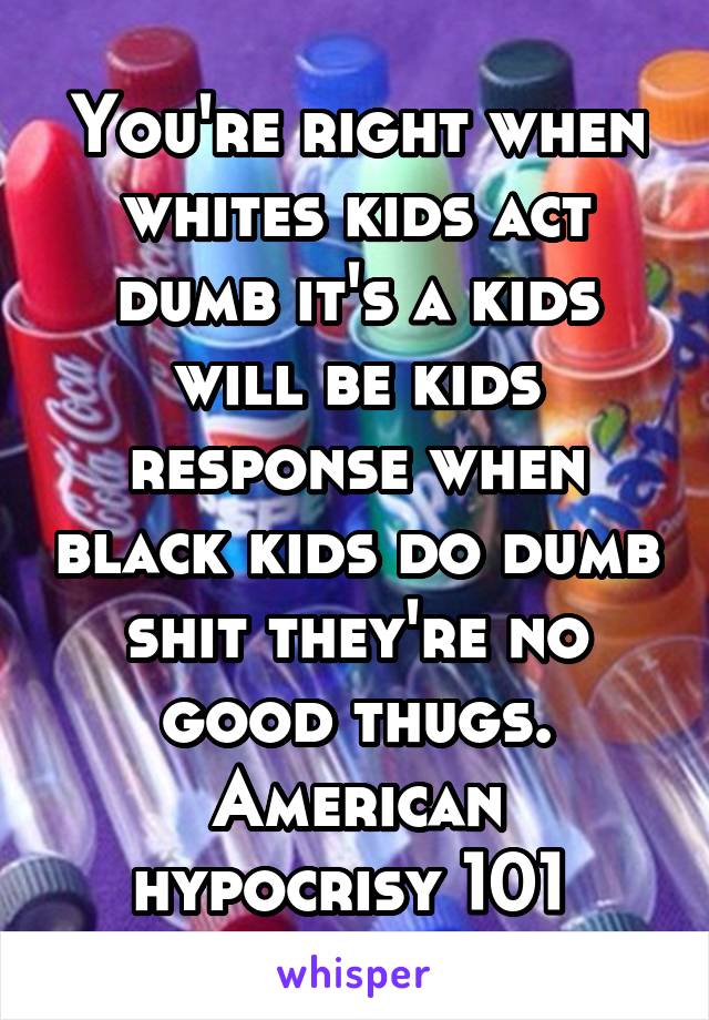 You're right when whites kids act dumb it's a kids will be kids response when black kids do dumb shit they're no good thugs. American hypocrisy 101 