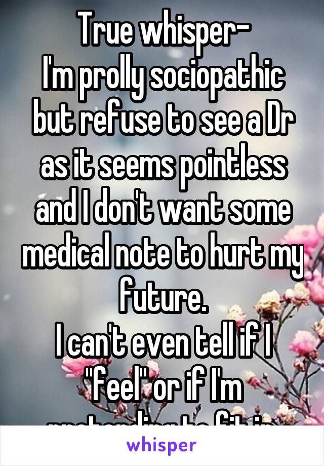 True whisper-
I'm prolly sociopathic but refuse to see a Dr as it seems pointless and I don't want some medical note to hurt my future.
I can't even tell if I "feel" or if I'm pretending to fit in.