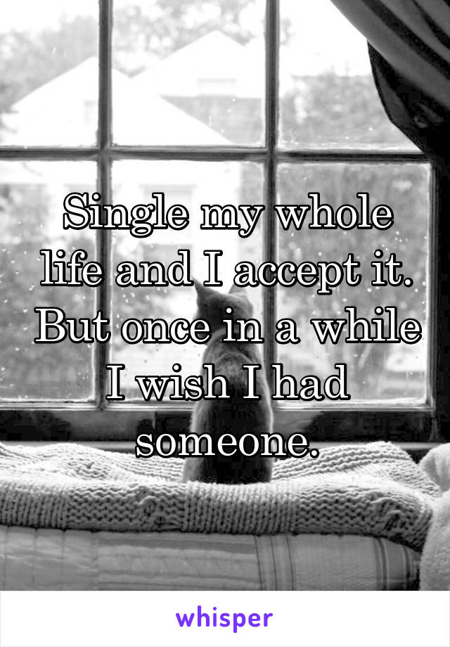 Single my whole life and I accept it. But once in a while I wish I had someone.
