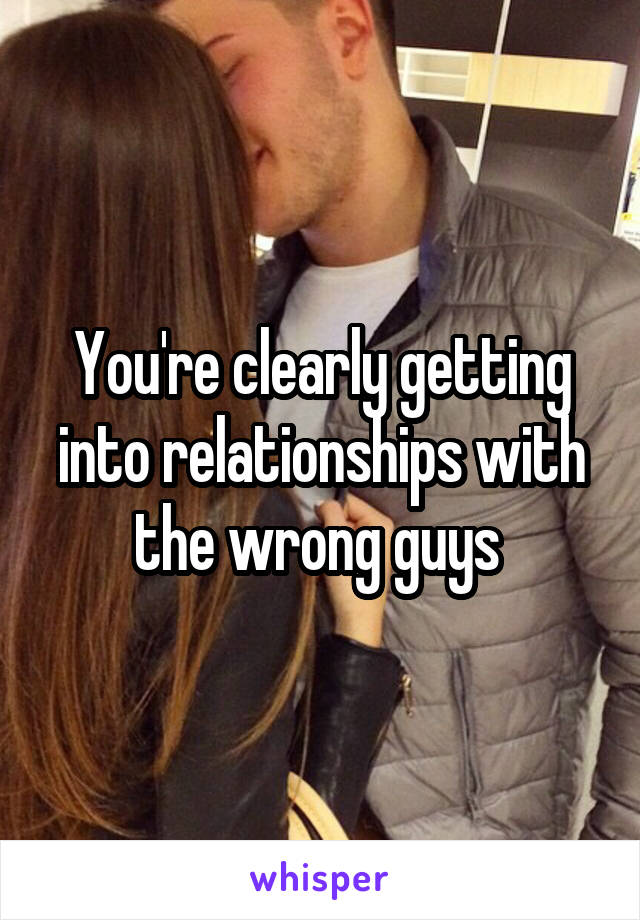 You're clearly getting into relationships with the wrong guys 