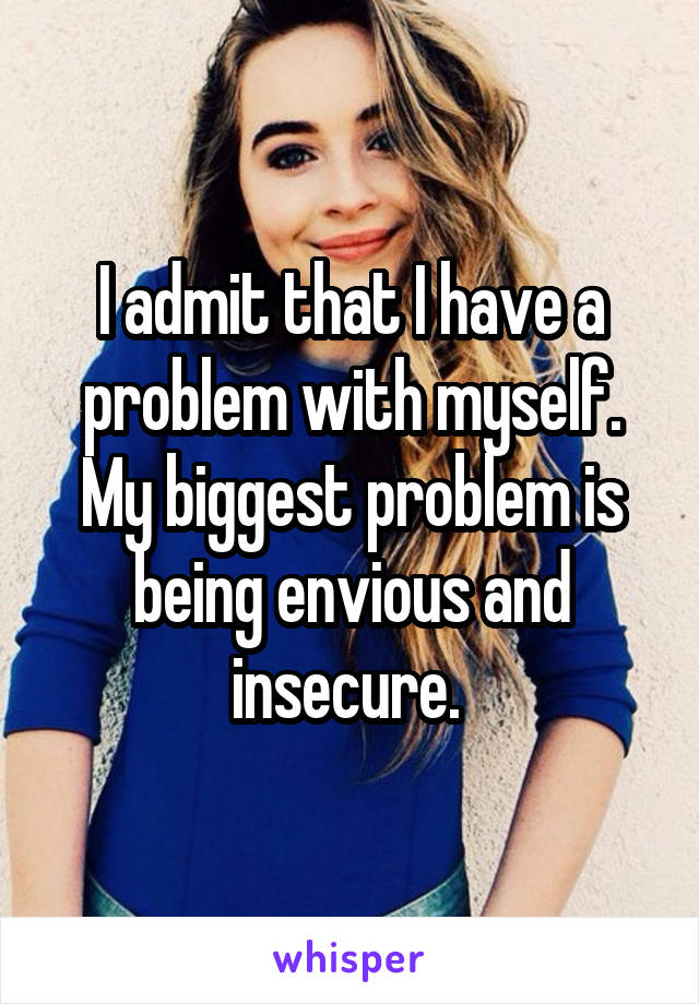 I admit that I have a problem with myself. My biggest problem is being envious and insecure. 