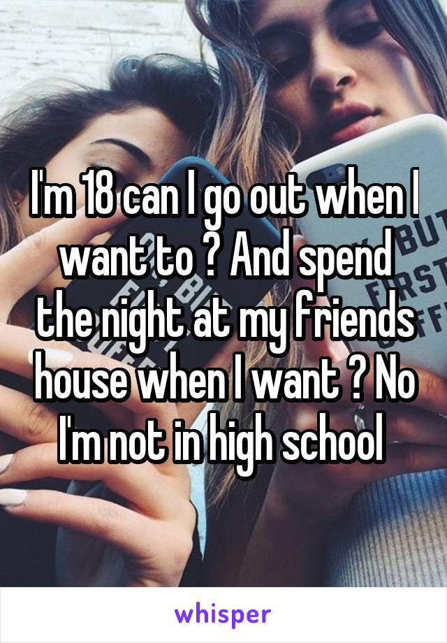 I'm 18 can I go out when I want to ? And spend the night at my friends house when I want ? No I'm not in high school 