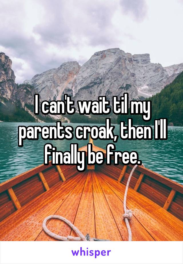 I can't wait til my parents croak, then I'll finally be free.