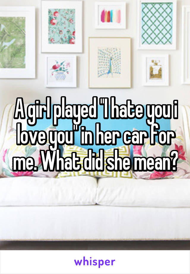 A girl played ''I hate you i love you" in her car for me. What did she mean?