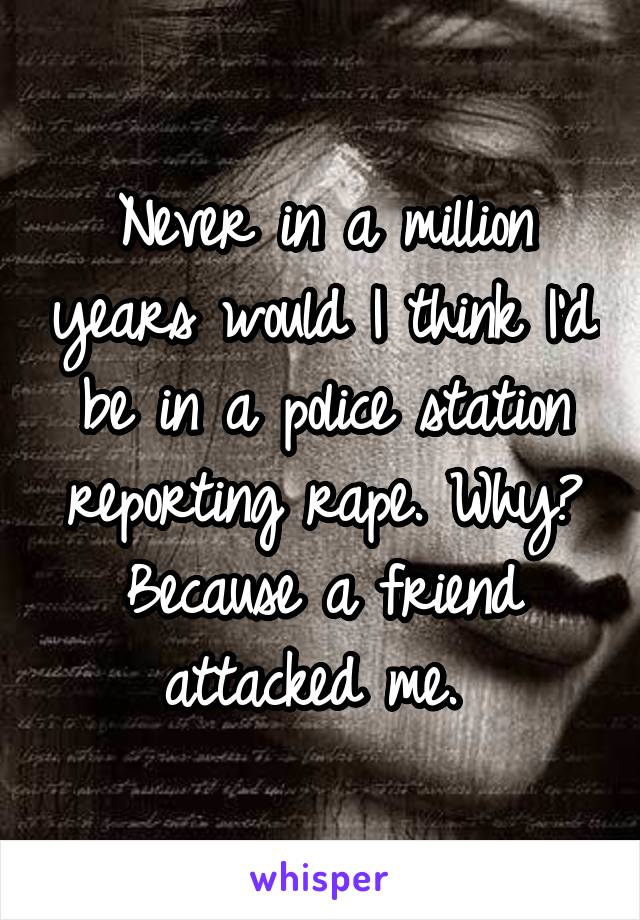 Never in a million years would I think I'd be in a police station reporting rape. Why? Because a friend attacked me. 