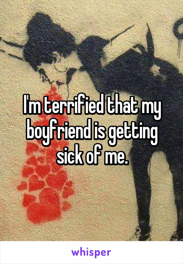 I'm terrified that my boyfriend is getting sick of me.